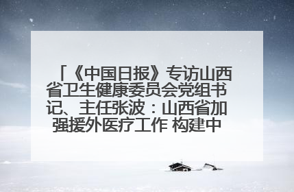 《中国日报》专访山西省卫生健康委员会党组书记、主任张波：山西省加强援外医疗工作 构建中非卫生健康共同体