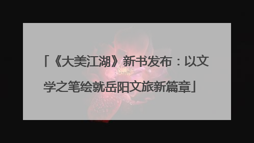 《大美江湖》新书发布：以文学之笔绘就岳阳文旅新篇章