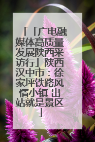 「广电融媒体高质量发展陕西采访行」陕西汉中市：徐家坪铁路风情小镇 出站就是景区