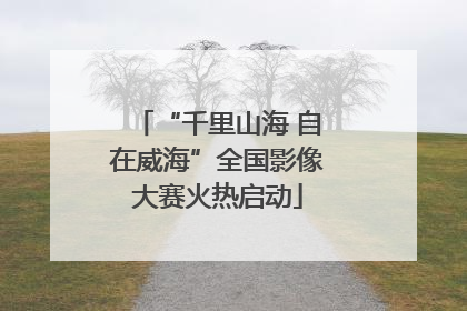 “千里山海 自在威海”全国影像大赛火热启动