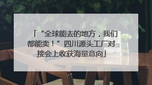 “全球能去的地方，我们都能卖！”四川源头工厂对接会上收获海量意向