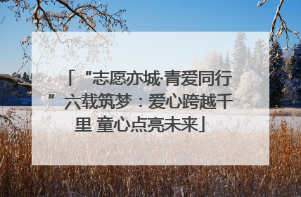 “志愿亦城·青爱同行”六载筑梦：爱心跨越千里 童心点亮未来