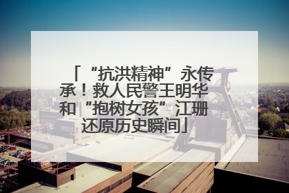 “抗洪精神”永传承！救人民警王明华和“抱树女孩”江珊还原历史瞬间