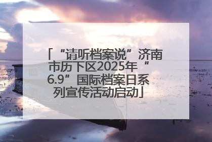 “请听档案说”济南市历下区2025年“6.9”国际档案日系列宣传活动启动