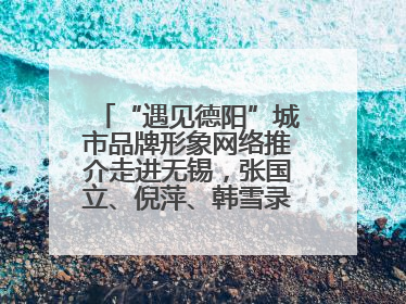 “遇见德阳”城市品牌形象网络推介走进无锡，张国立、倪萍、韩雪录视频助阵
