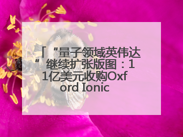 “量子领域英伟达”继续扩张版图：11亿美元收购Oxford Ionics以加速研发