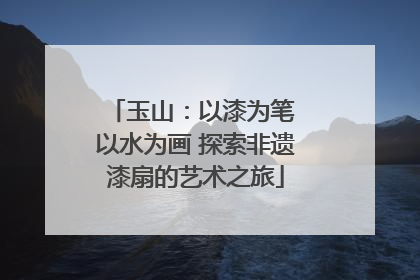 玉山：以漆为笔 以水为画 探索非遗漆扇的艺术之旅