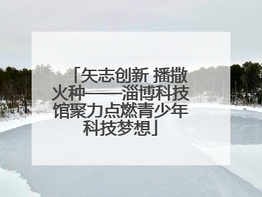 矢志创新 播撒火种——淄博科技馆聚力点燃青少年科技梦想