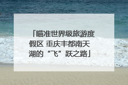 瞄准世界级旅游度假区 重庆丰都南天湖的“飞”跃之路