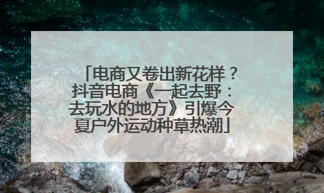 电商又卷出新花样？抖音电商《一起去野：去玩水的地方》引爆今夏户外运动种草热潮