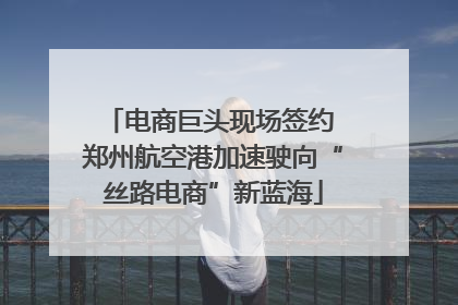 电商巨头现场签约 郑州航空港加速驶向“丝路电商”新蓝海