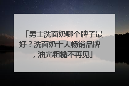 男士洗面奶哪个牌子最好？洗面奶十大畅销品牌，油光粗糙不再见