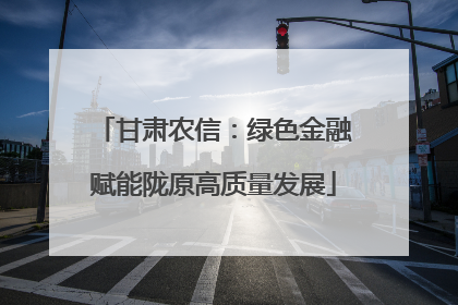 甘肃农信：绿色金融赋能陇原高质量发展