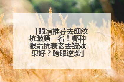 眼霜推荐去细纹抗皱第一名！哪种眼霜抗衰老去皱效果好？跨眼逆袭