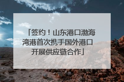 签约！山东港口渤海湾港首次携手国外港口开展供应链合作