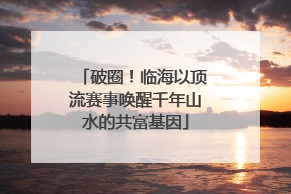 破圈！临海以顶流赛事唤醒千年山水的共富基因