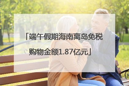 端午假期海南离岛免税购物金额1.87亿元