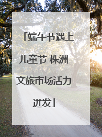 端午节遇上儿童节 株洲文旅市场活力迸发