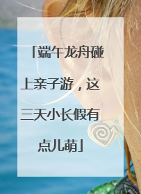 端午龙舟碰上亲子游，这三天小长假有点儿萌