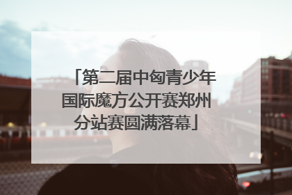 第二届中匈青少年国际魔方公开赛郑州分站赛圆满落幕