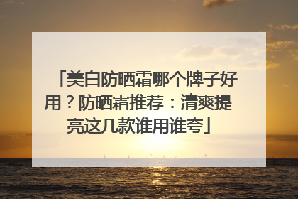 美白防晒霜哪个牌子好用？防晒霜推荐：清爽提亮这几款谁用谁夸