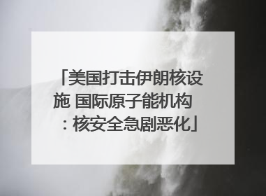 美国打击伊朗核设施 国际原子能机构：核安全急剧恶化