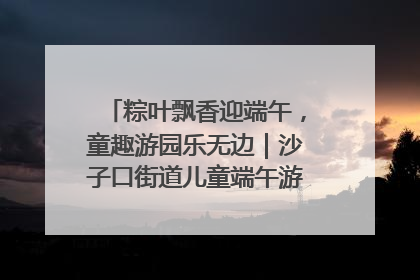 粽叶飘香迎端午，童趣游园乐无边｜沙子口街道儿童端午游园活动圆满落幕