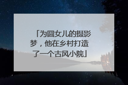 为圆女儿的摄影梦，他在乡村打造了一个古风小院
