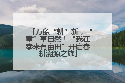 万象“耕”新，“童”享自然！“我在泰来有亩田”开启春耕溯源之旅