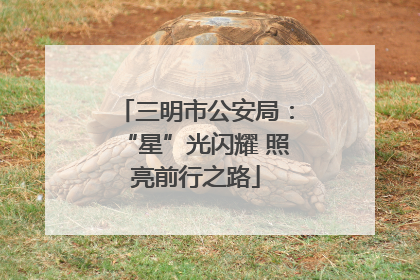 三明市公安局：“星”光闪耀 照亮前行之路