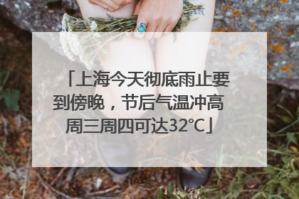 上海今天彻底雨止要到傍晚，节后气温冲高周三周四可达32℃