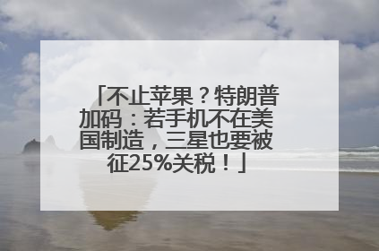 不止苹果？特朗普加码：若手机不在美国制造，三星也要被征25%关税！