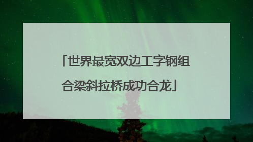 世界最宽双边工字钢组合梁斜拉桥成功合龙