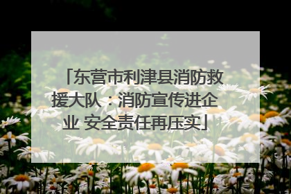 东营市利津县消防救援大队：消防宣传进企业 安全责任再压实