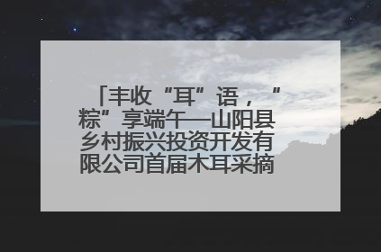 丰收“耳”语，“粽”享端午—山阳县乡村振兴投资开发有限公司首届木耳采摘活动盛大启幕