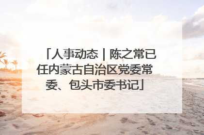 人事动态｜陈之常已任内蒙古自治区党委常委、包头市委书记