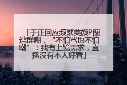 于正回应频繁美颜P图遭群嘲，“不怕骂也不怕嘲”：我有上镜需求，直播没有本人好看