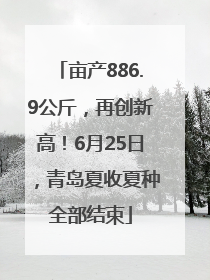 亩产886.9公斤，再创新高！6月25日，青岛夏收夏种全部结束