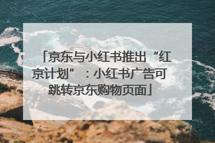 京东与小红书推出“红京计划”：小红书广告可跳转京东购物页面