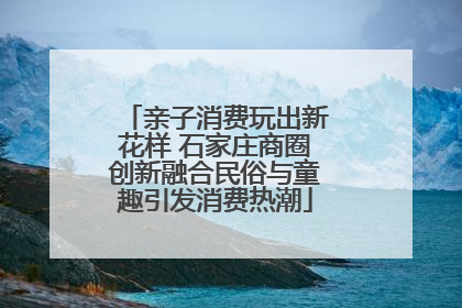 亲子消费玩出新花样 石家庄商圈创新融合民俗与童趣引发消费热潮