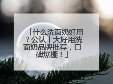 什么洗面奶好用？公认十大好用洗面奶品牌推荐，口碑爆棚！