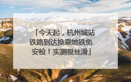 今天起，杭州城站铁路到达换乘地铁免安检！实测很丝滑
