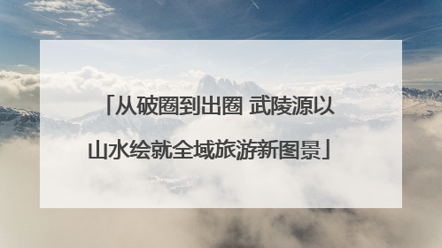 从破圈到出圈 武陵源以山水绘就全域旅游新图景