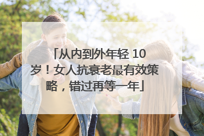 从内到外年轻 10 岁！女人抗衰老最有效策略，错过再等一年