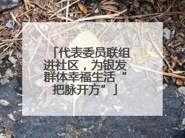 代表委员联组进社区，为银发群体幸福生活“把脉开方”