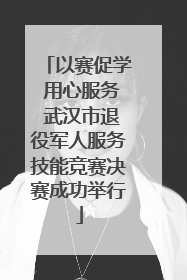 以赛促学 用心服务 武汉市退役军人服务技能竞赛决赛成功举行