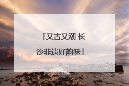 又古又潮 长沙非遗好韵味