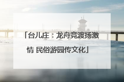 台儿庄：龙舟竞渡扬激情 民俗游园传文化