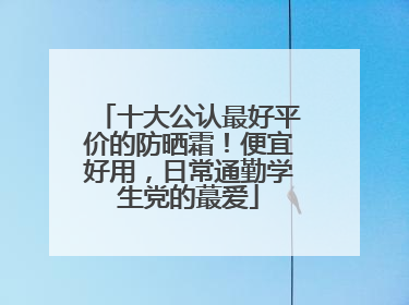 十大公认最好平价的防晒霜！便宜好用，日常通勤学生党的蕞爱