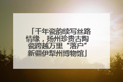 千年瓷韵续写丝路情缘，扬州珍贵古陶瓷跨越万里“落户”新疆伊犁州博物馆
